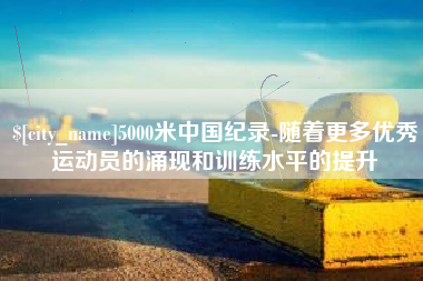 日喀则5000米中国纪录-随着更多优秀运动员的涌现和训练水平的提升