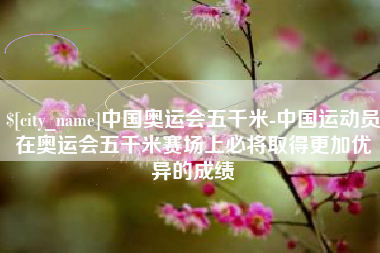 日喀则中国奥运会五千米-中国运动员在奥运会五千米赛场上必将取得更加优异的成绩