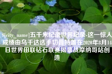 日喀则五千米纪录世界纪录-这一惊人成绩由乌干达选手切普特盖在2020年8月14日世界田联钻石联赛揭幕战摩纳哥站创造