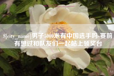 日喀则男子5000米有中国选手吗-赛前有想过和队友们一起站上领奖台