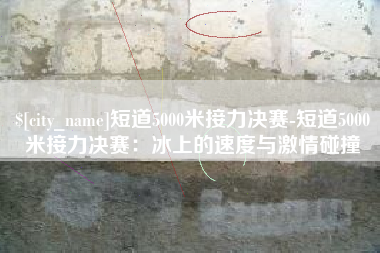 日喀则短道5000米接力决赛-短道5000米接力决赛：冰上的速度与激情碰撞