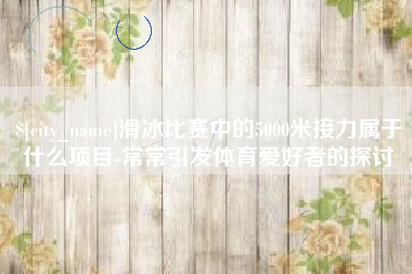 日喀则滑冰比赛中的5000米接力属于什么项目-常常引发体育爱好者的探讨