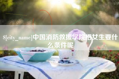日喀则中国消防救援学院招女生要什么条件呢