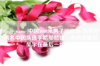 日喀则中国5000米男子运动员-而另外两名中国队选手哈那哈提·木哈买提和吴宇在最后一组出场
